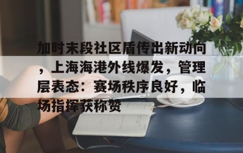 九游体育-关于加时末段社区盾传出新动向，上海海港外线爆发，管理层表态：赛场秩序良好，临场指挥获称赞的信息